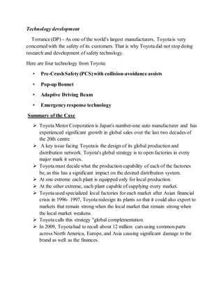 Technology development
Torrance (DP) - As one of the world's largest manufacturers, Toyotais very
concerned with the safety of its customers. That is why Toyota did not stop doing
research and development of safety technology.
Here are four technology from Toyota:
• Pre-CrashSafety(PCS)with collision-avoidance assists
• Pop-up Bonnet
• Adaptive Driving Beam
• Emergencyresponse technology
Summary of the Case
 Toyota Motor Corporation is Japan's number-one auto manufacturer and has
experienced significant growth in global sales over the last two decades of
the 20th centre
 A key issue facing Toyotais the design of its global production and
distribution network. Toyota's global strategy is to open factories in every
major mark it serves.
 Toyota must decide what the production capability of each of the factories
be, as this has a significant impact on the desired distribution system.
 At one extreme each plant is equipped only for local production.
 At the other extreme, each plant capable of supplying every market.
 Toyota used specialized local factories for each market after Asian financial
crisis in 1996- 1997, Toyota redesign its plants so that it could also export to
markets that remain strong when the local market that remain strong when
the local market weakens.
 Toyota calls this strategy "global complementation.
 In 2009, Toyotahad to recall about 12 million cars using common parts
across North America, Europe, and Asia causing significant damage to the
brand as well as the finances.
 