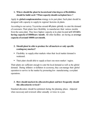 1. Where should the plant be locatedand what degree of flexibilities
should be build each? What capacityshould eachplant have ?
Apply its globalcomplementation strategy to its part plant. Each plant should be
designed with capacity to supply its regional factories & plants.
According to our survey Toyotahas around 45 plants globally to cater the demand
of customers. Their plants have flexibility to manufacture their various models
from the same plant. They have highest capacity at its plant located at CANADA
having capacityof 18000cars /month. All other facilities are having an average
capacityof around 10000 cars/month.
2. Should plant be able to produce for all markets or only specific
contingencymarket?
 Flexibility to supply other markets when their local market demand is
weakened.
 Their plant should able to supply at least one more market / region.
Their plants are sufficient enough to cater the local demand as well as the global
demand. During inflation or deflation in economy, they can manage their global
operation to survive in the market by promoting low manufacturing costplant
operations.
3. How should markets be allocatedto plant and how frequently should
this allocationbe revised?
Standard allocation should be optimized during the planning phase. Adjusted
when necessary and reviewed either annually or twice in a year.
 