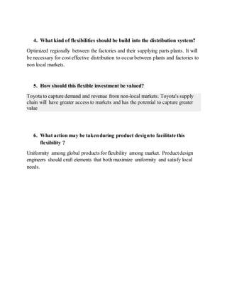 4. What kind of flexibilities should be build into the distribution system?
Optimized regionally between the factories and their supplying parts plants. It will
be necessary for costeffective distribution to occurbetween plants and factories to
non local markets.
5. How should this flexible investment be valued?
Toyota to capture demand and revenue from non-local markets. Toyota's supply
chain will have greater access to markets and has the potential to capture greater
value
6. What action may be takenduring product designto facilitate this
flexibility ?
Uniformity among global products forflexibility among market. Productdesign
engineers should craft elements that both maximize uniformity and satisfy local
needs.
 