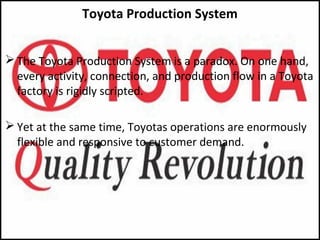 Toyota Production System
 The Toyota Production System is a paradox. On one hand,
every activity, connection, and production flow in a Toyota
factory is rigidly scripted.
 Yet at the same time, Toyotas operations are enormously
flexible and responsive to customer demand.
 