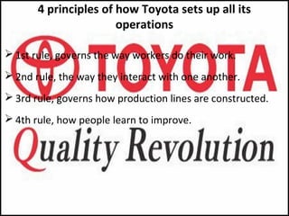 4 principles of how Toyota sets up all its
operations
 1st rule, governs the way workers do their work.
 2nd rule, the way they interact with one another.
 3rd rule, governs how production lines are constructed.
 4th rule, how people learn to improve.
 