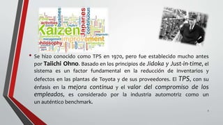 • Se hizo conocido como TPS en 1970, pero fue establecido mucho antes
por Taiichi Ohno. Basado en los principios de Jidoka y Just-in-time, el
sistema es un factor fundamental en la reducción de inventarios y
defectos en las plantas de Toyota y de sus proveedores. El TPS, con su
énfasis en la mejora continua y el valor del compromiso de los
empleados, es considerado por la industria automotriz como un
un auténtico benchmark.
5
 