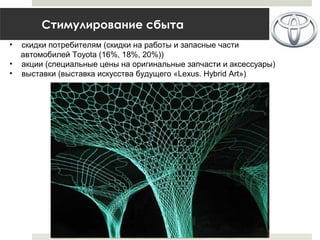 Стимулирование сбыта
• скидки потребителям (скидки на работы и запасные части
автомобилей Toyota (16%, 18%, 20%))
• акции (специальные цены на оригинальные запчасти и аксессуары)
• выставки (выставка искусства будущего «Lexus. Hybrid Art»)
 