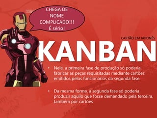 CHEGA DE
NOME
COMPLICADO!!!
É sério!
CARTÃO EM JAPONÊS
• Nele, a primeira fase de produção só poderia
fabricar as peças requisitadas mediante cartões
emitidos pelos funcionários da segunda fase.
• Da mesma forma, a segunda fase só poderia
produzir aquilo que fosse demandado pela terceira,
também por cartões
 
