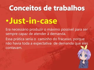 •Just-in-case
Era necessário produzir o máximo possível para ser
sempre capaz de atender à demanda.
Essa prática seria o caminho do fracasso, porque
não havia toda a expectativa de demanda que eles
contavam.
 