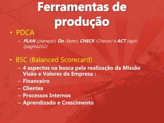 • PDCA
– PLAN (planejar), Do (fazer), CHECK (Checar) e ACT (agir)
(pagina161)
• BSC (Balanced Scorecard)
– 4 aspectos na busca pela realização da Missão
Visão e Valores da Empresa :
– Financeiro
– Clientes
– Processos Internos
– Aprendizado e Crescimento
 