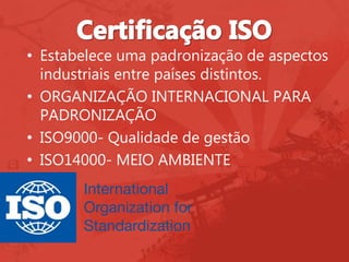 • Estabelece uma padronização de aspectos
industriais entre países distintos.
• ORGANIZAÇÃO INTERNACIONAL PARA
PADRONIZAÇÃO
• ISO9000- Qualidade de gestão
• ISO14000- MEIO AMBIENTE
 