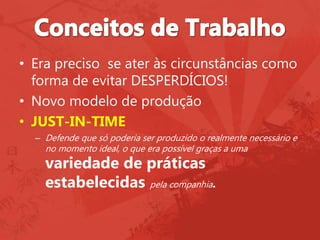 • Era preciso se ater às circunstâncias como
forma de evitar DESPERDÍCIOS!
• Novo modelo de produção
• JUST-IN-TIME
– Defende que só poderia ser produzido o realmente necessário e
no momento ideal, o que era possível graças a uma
variedade de práticas
estabelecidas pela companhia.
 