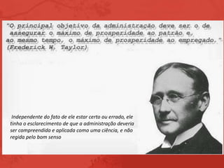 Independente do fato de ele estar certo ou errado, ele
tinha o esclarecimento de que a administração deveria
ser compreendida e aplicada como uma ciência, e não
regida pelo bom senso
 