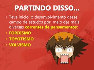 • Teve inicio o desenvolvimento desse
campo de estudos por meio das mais
diversas correntes de pensamentos:
• FORDISMO
• TOYOTISMO
• VOLVISMO
 