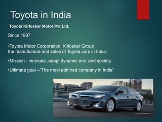 Since 1997
•Toyota Motor Corporation, Kirloskar Group
the manufacture and sales of Toyota cars in India.
•Mission - innovate ,adapt dynamic env. and society.
•Ultimate goal –”The most admired company in India”
Toyota Kirloskar Motor Pvt Ltd.
Toyota in India
 