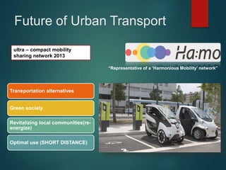ultra – compact mobility
sharing network 2013
“Representative of a ‘Harmonious Mobility’ network”
Transportation alternatives
Green society
Revitalizing local communities(re-
energize)
Optimal use (SHORT DISTANCE)
Future of Urban Transport
 