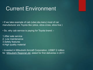• If we take example of cab (uber,ola,meru) most of car
manufacturer are Toyota like (etios, etios-cross, etios liva )
• So, why cab service is paying for Toyota brand :-
1.After sale service
2. Low maintenance
3.Safety features
4.High quality material
• Invested in Mitsubishi Aircraft Corporation, US$67.2 million
for Mitsubishi Regional Jet, slated for first deliveries in 2017.
Current Environment
 