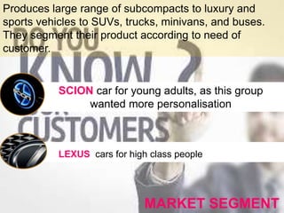 MARKET SEGMENT
Produces large range of subcompacts to luxury and
sports vehicles to SUVs, trucks, minivans, and buses.
They segment their product according to need of
customer.
LEXUS cars for high class people
SCION car for young adults, as this group
wanted more personalisation
 