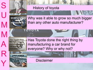 S
U
M
M
A
R
Y
History of toyota
Why was it able to grow so much bigger
than any other auto manufacturer?
Has Toyota done the right thing by
manufacturing a car brand for
everyone? Why or why not?
Disclaimer
 