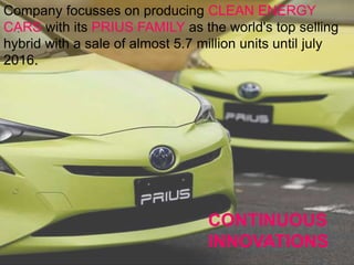 .
CONTINUOUS
INNOVATIONS
Company focusses on producing CLEAN ENERGY
CARS with its PRIUS FAMILY as the world's top selling
hybrid with a sale of almost 5.7 million units until july
2016.
 