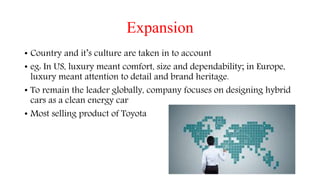 Expansion
• Country and it’s culture are taken in to account
• eg: In US, luxury meant comfort, size and dependability; in Europe,
luxury meant attention to detail and brand heritage.
• To remain the leader globally, company focuses on designing hybrid
cars as a clean energy car
• Most selling product of Toyota
 