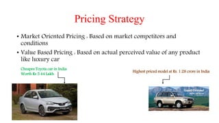 Pricing Strategy
• Market Oriented Pricing : Based on market competitors and
conditions
• Value Based Pricing : Based on actual perceived value of any product
like luxury car
Cheapes Toyota car in India
Worth Rs 5.44 Lakh
Highest priced model at Rs. 1.28 crore in India
 