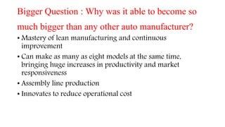 Bigger Question : Why was it able to become so
much bigger than any other auto manufacturer?
• Mastery of lean manufacturing and continuous
improvement
• Can make as many as eight models at the same time,
bringing huge increases in productivity and market
responsiveness
• Assembly line production
• Innovates to reduce operational cost
 