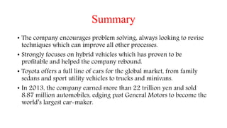Summary
• The company encourages problem solving, always looking to revise
techniques which can improve all other processes.
• Strongly focuses on hybrid vehicles which has proven to be
profitable and helped the company rebound.
• Toyota offers a full line of cars for the global market, from family
sedans and sport utility vehicles to trucks and minivans.
• In 2013, the company earned more than 22 trillion yen and sold
8.87 million automobiles, edging past General Motors to become the
world’s largest car-maker.
 