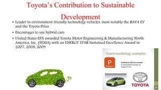Toyota’s Contribution to Sustainable
Development• Leader in environment friendly technology vehicles, most notably the RAV4 EV
and the Toyota Prius
• Encourages to use hybrid cars
• United States EPA awarded Toyota Motor Engineering & Manufacturing North
America, Inc. (TEMA) with an ENERGY STAR Sustained Excellence Award in
2007, 2008, 2009
 