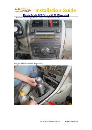 Installation Guide
               Toyota Corolla DVD Player with GPS Navigation
1. The interior view of original center control board for Toyota Corolla




2. Pry the decorative cover of the gear stick.




                                         http://www.happyshoppinglife.com   Tel:0086-755-81493519
 