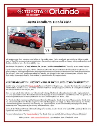 Toyota Corolla vs. Honda Civic




                                                          Vs.

It is no secret that there are many great sedans on the market today. Toyota of Orlando is grateful to be able to provide
many of them! We always try to give our customers the most information as possible so they are able to make an informed
decision whether or not a Toyota is right for you.

We often get the question “Which is better the Toyota Corolla or Honda Civic?” So today we are answering that!

Toyota and Honda both make great vehicles. The small sedans that they manufacture often top all other so there is no
question why we are comparing these to. We comparing these two vehicles it was obvious that they both offer remarkable
fuel efficiency. They both have great acceleration; however, the Toyota Corolla has a little more power behind it. That
alone makes it more appealing for those looking for an exhilarating driving experience.



KEEP READING! YOU HAVEN’T MADE IT TO THE REALLY GOOD STUFF YET!
Another large advantage that theToyota Corolla has over the Civic is the price. As a whole the Toyota Corolla is much more
affordable than the Honda Civic. The MSRP of the Toyota Corolla is surprisingly low, and with its lasting dependability it
will save you money in the long run, too.

Once you take a look at the interior you will notice a few things. The Corolla offers a fine interior with a high quality feel.
The Civic is decent but seems cheap for the amount that you pay. It may seem that we are a little biased in our opinion, but
we honestly feel that overall the Toyota Corolla is a much better buy than the Honda Civic!

The Toyota Corolla is recommended by Consumer Reports, although the Honda Civic is not. The reasons the Honda Civic
was not recommended were that the design was awkward, the response was empty and the ride feels uneasy. The Toyota
Corolla earned approval for its high fuel economy and high quality ride. When Consumer Reports says you are doing
something great, then you know you are truly doing something right!

Above all else the Toyota Corolla is the best-selling car of all time. Can the Honda Civic say that? No. Can they Honda Civic
say that they have come close? No.

For more information on The Toyota Corolla vs. The Honda Civic you can Call, Click, or Come to Toyota of Orlando!

                    888-725-3520 | www.toyotaoforlando.com |3575 Vineland Road Orlando, FL 32811
 