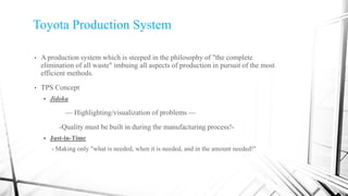 Toyota Production System
• A production system which is steeped in the philosophy of "the complete
elimination of all waste" imbuing all aspects of production in pursuit of the most
efficient methods.
• TPS Concept
 Jidoka
— Highlighting/visualization of problems —
-Quality must be built in during the manufacturing process!-
 Just-in-Time
- Making only "what is needed, when it is needed, and in the amount needed!"
 