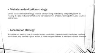 • Global standardization strategy:
Global standardization strategy focuses on increasing profitability and profit growth by
reaping the cost reductions that come from economies of scale, leaning effect, and location
economies.
• Localization strategy:
A localization strategy practitioner increases profitability by customizing the firm’s goods or
services so they provide a good match to tests and preferences in different national markets.
 