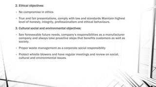 2. Ethical objectives:
• No compromise in ethics
• True and fair presentations, comply with law and standards Maintain highest
level of honesty, integrity, professionalism and ethical behaviours.
3. Cultural social and environmental objectives:
• See foreseeable future needs, company’s responsibilities as a manufacturer
company and always take proactive steps that benefits customers as well as
society.
• Proper waste management as a corporate social responsibility
• Protect whistle blowers and have regular meetings and review on social,
cultural and environmental issues.
 