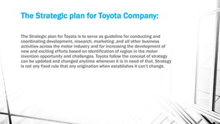 The Strategic plan for Toyota Company:
The Strategic plan for Toyota is to serve as guideline for conducting and
coordinating development, research, marketing ,and all other business
activities across the motor industry and for increasing the development of
new and exciting efforts based on identification of region in the motor
invention opportunity and challenges. Toyota follow the concept of strategy
can be updated and changed anytime whenever it is in need of that. Strategy
is not any fixed rule that any origination when establishes it can’t change.
 