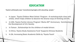 Education
Toyota’s philosophy says “manufacturing begins with educating people.”
1. In Japan, ‘Toyota Children Meet Artists’ Program —A workshop-style class with
artists, which helps children to discover the diverse ways of thinking and life.
2. In USA, Toyota Family Literacy Program’ Marks 20th Anniversary Contributing to
the Development of U.S. Society
3. In Taiwan , Scholarships for the children of model drivers
4. In China, Toyota Study Assistance Fund’ Supports Chinese Students
5. In SA, Increasing Basic Academic Skills by ‘Toyota Teach’
 
