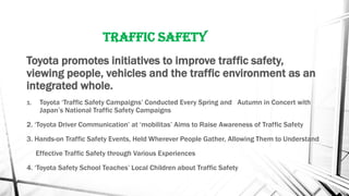 Traffic Safety
Toyota promotes initiatives to improve traffic safety,
viewing people, vehicles and the traffic environment as an
integrated whole.
1. Toyota ‘Traffic Safety Campaigns’ Conducted Every Spring and Autumn in Concert with
Japan’s National Traffic Safety Campaigns
2. ‘Toyota Driver Communication’ at ‘mobilitas’ Aims to Raise Awareness of Traffic Safety
3. Hands-on Traffic Safety Events, Held Wherever People Gather, Allowing Them to Understand
Effective Traffic Safety through Various Experiences
4. ‘Toyota Safety School Teaches’ Local Children about Traffic Safety
 