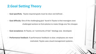 2.Goal Setting Theory
• Goal specificity: Toyota required goals must be clear and defined .
• Goal difficulty: One of the challenging goal found in Toyota is that managers even
challenged workers to find solution to make things one Yen cheaper.
• Goal acceptance: At Toyota, an “community of fate” ideology was developed.
• Performance feedback: If performance feedback is clear, employees are more
motivated. Toyota uses visual management systems .
 