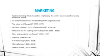 MARKETING
• Toyota's marketing efforts focused on emphasizing the positive experiences of ownership
and vehicle quality
 The ownership experience has been targeted in slogans such as
• "You asked for it! You got it!" (1975–1979)
• "Oh, what a feeling!" (1979 – September 1985, in the US)
• "Who could ask for anything more?" (September 1985 – 1989)
• "I love what you do for me, Toyota!" (1989–1997)
• "Everyday" (1997–2001)"
• "Get the feeling!" (2001–2004)
• "Moving Forward" (2004–2012)
• "Let's Go Places" (2012–present)
 
