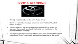 LOGO & BRANDING
 The logo made its debut on the 1989 Toyota Celsior
 The three ovals in the new logo combine to form the letter "T", which
stands for Toyota.
 The overlapping of the two perpendicular ovals inside the larger oval
represent the mutually beneficial relationship and trust between the
“customer and the company”
 The larger oval surrounding both of these inner ovals represents the "global
expansion of Toyota's technology and unlimited potential for the future."
 