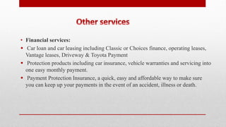 • Financial services:
 Car loan and car leasing including Classic or Choices finance, operating leases,
Vantage leases, Driveway & Toyota Payment
 Protection products including car insurance, vehicle warranties and servicing into
one easy monthly payment.
 Payment Protection Insurance, a quick, easy and affordable way to make sure
you can keep up your payments in the event of an accident, illness or death.
 