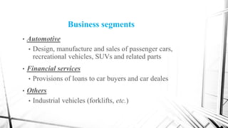 Business segments
• Automotive
• Design, manufacture and sales of passenger cars,
recreational vehicles, SUVs and related parts
• Financial services
• Provisions of loans to car buyers and car deales
• Others
• Industrial vehicles (forklifts, etc.)
 