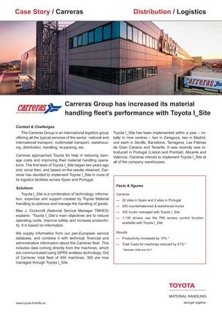 Case Story / Carreras                                                        Distribution / Logistics




                                Carreras Group has increased its material
                                handling fleet’s performance with Toyota I_Site
Context & Challenges
    The Carreras Group is an international logistics group      Toyota I_Site has been implemented within a year – ini-
offering all the typical services of the sector: national and   tially in nine centres – two in Zaragoza, two in Madrid,
international transport, multimodal transport, warehous-        one each in Seville, Barcelona, Tarragona, Las Palmas
ing, distribution, handling, re-packing, etc.                   de Gran Canaria and Tenerife. It was recently was in-
                                                                troduced in Portugal (Lisbon and Pombal), Alicante and
Carreras approached Toyota for help in reducing dam-            Valencia. Carreras intends to implement Toyota I_Site at
age costs and improving their material handling opera-          all of the company warehouses.	
tions. The first tests of Toyota I_Site began two years ago
and, since then, and based on the results obtained, Car-
reras has decided to implement Toyota I_Site in most of
its logistics facilities across Spain and Portugal.
                                                                 Facts & figures
Solutions
    Toyota I_Site is a combination of technology, informa-       Carreras
tion, expertise and support created by Toyota Material           —	 20 sites in Spain and 2 sites in Portugal
Handling to optimise and manage the handling of goods.
                                                                 —	 450 counterbalanced & warehouse trucks
Max J. Cockcroft (National Service Manager TMHES)                —	 300 trucks managed with Toyota I_Site
explains: “Toyota I_Site’s main objectives are to reduce
                                                                 —	 1.130 drivers use the PIN access control function
operating costs, improve safety and increase productiv-
                                                                 	  available with Toyota I_Site
ity. It is based on information.

We supply information from our pan-European service              Results
database, and combine it with technical, financial and           —		 Productivity increased by 10% *
administrative information about the Carreras fleet. This        —		 Total Costs for machines reduced by 57% *
includes data coming directly from the machines, which           		 * Between 2009 and 2011
are communicated using GPRS wireless technology. Out
of Carreras’ total fleet of 450 machines, 300 are now
managed through Toyota I_Site.




www.toyota-forklifts.eu
 