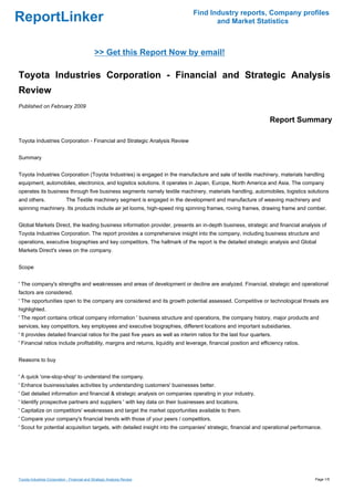 Find Industry reports, Company profiles
ReportLinker                                                                           and Market Statistics



                                               >> Get this Report Now by email!

Toyota Industries Corporation - Financial and Strategic Analysis
Review
Published on February 2009

                                                                                                                    Report Summary

Toyota Industries Corporation - Financial and Strategic Analysis Review


Summary


Toyota Industries Corporation (Toyota Industries) is engaged in the manufacture and sale of textile machinery, materials handling
equipment, automobiles, electronics, and logistics solutions. It operates in Japan, Europe, North America and Asia. The company
operates its business through five business segments namely textile machinery, materials handling, automobiles, logistics solutions
and others.                  The Textile machinery segment is engaged in the development and manufacture of weaving machinery and
spinning machinery. Its products include air jet looms, high-speed ring spinning frames, roving frames, drawing frame and comber.


Global Markets Direct, the leading business information provider, presents an in-depth business, strategic and financial analysis of
Toyota Industries Corporation. The report provides a comprehensive insight into the company, including business structure and
operations, executive biographies and key competitors. The hallmark of the report is the detailed strategic analysis and Global
Markets Direct's views on the company.


Scope


' The company's strengths and weaknesses and areas of development or decline are analyzed. Financial, strategic and operational
factors are considered.
' The opportunities open to the company are considered and its growth potential assessed. Competitive or technological threats are
highlighted.
' The report contains critical company information ' business structure and operations, the company history, major products and
services, key competitors, key employees and executive biographies, different locations and important subsidiaries.
' It provides detailed financial ratios for the past five years as well as interim ratios for the last four quarters.
' Financial ratios include profitability, margins and returns, liquidity and leverage, financial position and efficiency ratios.


Reasons to buy


' A quick 'one-stop-shop' to understand the company.
' Enhance business/sales activities by understanding customers' businesses better.
' Get detailed information and financial & strategic analysis on companies operating in your industry.
' Identify prospective partners and suppliers ' with key data on their businesses and locations.
' Capitalize on competitors' weaknesses and target the market opportunities available to them.
' Compare your company's financial trends with those of your peers / competitors.
' Scout for potential acquisition targets, with detailed insight into the companies' strategic, financial and operational performance.




Toyota Industries Corporation - Financial and Strategic Analysis Review                                                            Page 1/5
 