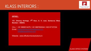 KLASS INTERIORS :
KLASS OFFICE SYSTEMS
OFFICE :
131, Dheeraj Heritage, 1st floor, S. V. road, Santacruz West,
Mumbai – 400054.
CALL : +91 9869014475 / +91 9867693044 / 022 67107334
Email : klassinteriorsmumbai@gmail.com
info@klassinteriors.com
Website : www.officefurnituresolutions.in
 