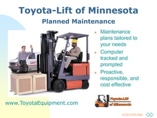 Toyota-Lift of Minnesota
           Planned Maintenance
                             Maintenance
                              plans tailored to
                              your needs
                             Computer
                              tracked and
                              prompted
                             Proactive,
                              responsible, and
                              cost effective


www.ToyotaEquipment.com
                                       Jump to first page
 