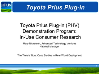 Toyota Prius Plug-in

 Toyota Prius Plug-in (PHV)
   Demonstration Program:
 In-Use Consumer Research
    Mary Nickerson, Advanced Technology Vehicles
                  National Manager


The Time is Now: Case Studies in Real-World Deployment



                                                         1
 