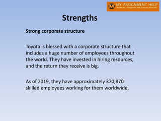 Strengths
Strong corporate structure
Toyota is blessed with a corporate structure that
includes a huge number of employees throughout
the world. They have invested in hiring resources,
and the return they receive is big.
As of 2019, they have approximately 370,870
skilled employees working for them worldwide.
 