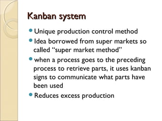 Kanban systemKanban system
Unique production control method
Idea borrowed from super markets so
called “super market method”
when a process goes to the preceding
process to retrieve parts, it uses kanban
signs to communicate what parts have
been used
Reduces excess production
 