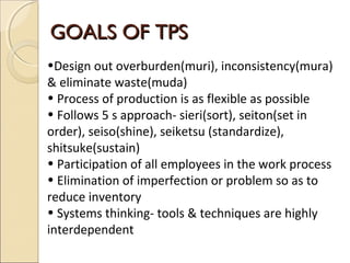 GOALS OF TPSGOALS OF TPS
•Design out overburden(muri), inconsistency(mura)
& eliminate waste(muda)
• Process of production is as flexible as possible
• Follows 5 s approach- sieri(sort), seiton(set in
order), seiso(shine), seiketsu (standardize),
shitsuke(sustain)
• Participation of all employees in the work process
• Elimination of imperfection or problem so as to
reduce inventory
• Systems thinking- tools & techniques are highly
interdependent
 