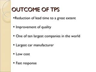 OUTCOME OF TPSOUTCOME OF TPS
•Reduction of lead time to a great extent
• Improvement of quality
• One of ten largest companies in the world
• Largest car manufacturer
• Low cost
• Fast response
 