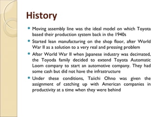 History
 Moving assembly line was the ideal model on which Toyota
based their production system back in the 1940s
 Started lean manufacturing on the shop floor, after World
War II as a solution to a very real and pressing problem
 After World War II when Japanese industry was decimated,
the Toyoda family decided to extend Toyota Automatic
Loom company to start an automotive company. They had
some cash but did not have the infrastructure
 Under these conditions, Taiichi Ohno was given the
assignment of catching up with American companies in
productivity at a time when they were behind
 