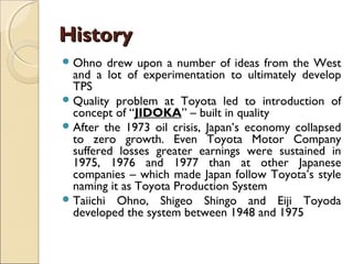 HistoryHistory
Ohno drew upon a number of ideas from the West
and a lot of experimentation to ultimately develop
TPS
Quality problem at Toyota led to introduction of
concept of “JIDOKA” – built in quality
After the 1973 oil crisis, Japan’s economy collapsed
to zero growth. Even Toyota Motor Company
suffered losses greater earnings were sustained in
1975, 1976 and 1977 than at other Japanese
companies – which made Japan follow Toyota’s style
naming it as Toyota Production System
Taiichi Ohno, Shigeo Shingo and Eiji Toyoda
developed the system between 1948 and 1975
 