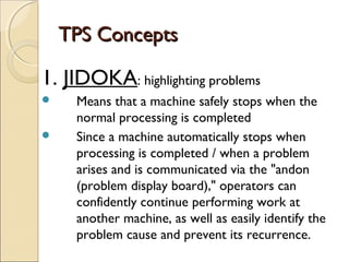 TPS ConceptsTPS Concepts
1. JIDOKA: highlighting problems
 Means that a machine safely stops when the
normal processing is completed
 Since a machine automatically stops when
processing is completed / when a problem
arises and is communicated via the "andon
(problem display board)," operators can
confidently continue performing work at
another machine, as well as easily identify the
problem cause and prevent its recurrence.
 